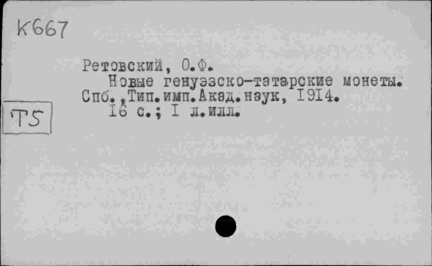 ﻿К667
Ретовскии, О.Ф.
Новые генуэзско-татарские монеты.
Спб.,Тип.имп.Акад.наук, 1914.
1ь с.; I л.илл.